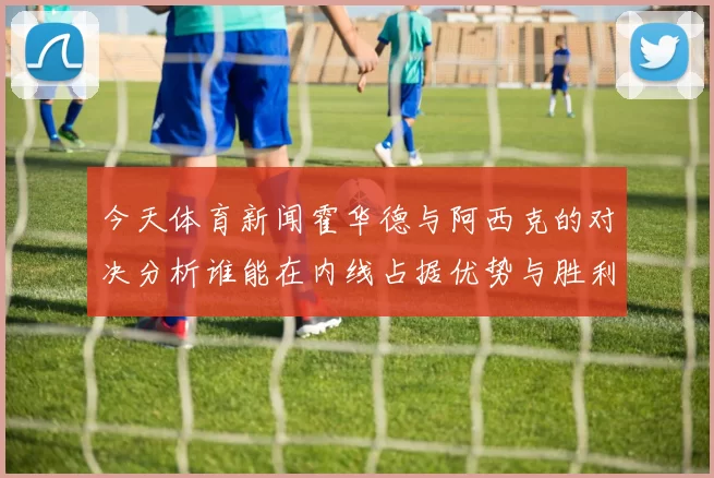 今天体育新闻霍华德与阿西克的对决分析谁能在内线占据优势与胜利之路