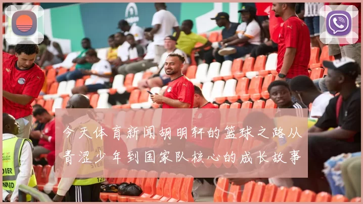 今天体育新闻胡明轩的篮球之路从青涩少年到国家队核心的成长故事