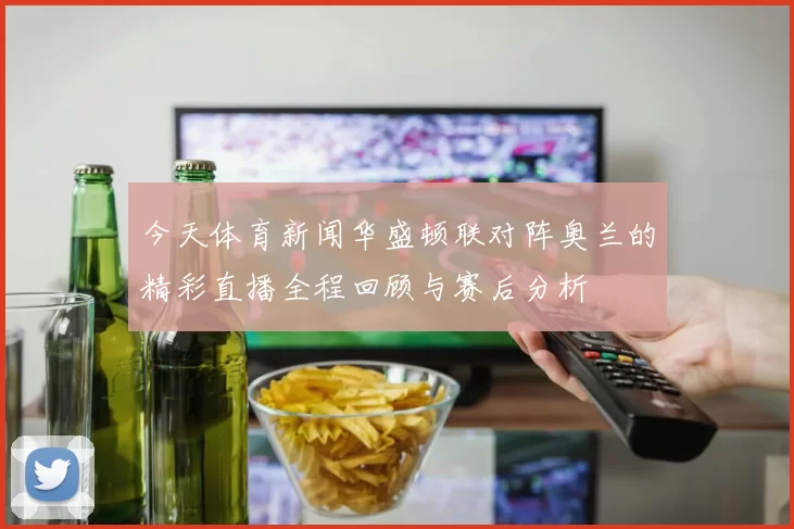今天体育新闻华盛顿联对阵奥兰的精彩直播全程回顾与赛后分析