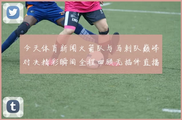 今天体育新闻火箭队与马刺队巅峰对决精彩瞬间全程回顾无插件直播体验
