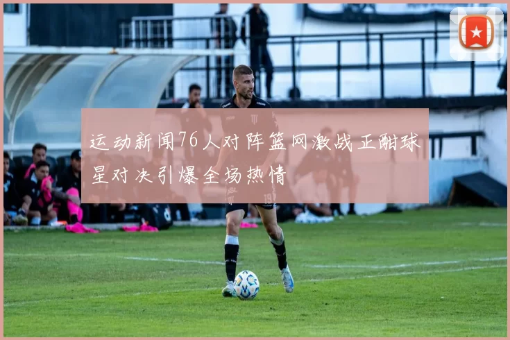 运动新闻76人对阵篮网激战正酣球星对决引爆全场热情