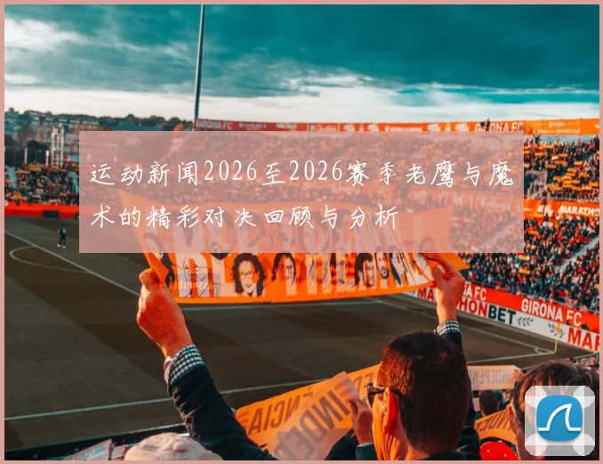 运动新闻2026至2026赛季老鹰与魔术的精彩对决回顾与分析