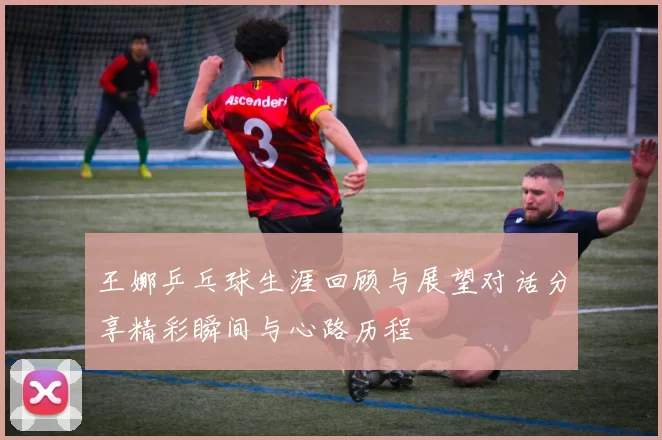 王娜乒乓球生涯回顾与展望对话分享精彩瞬间与心路历程