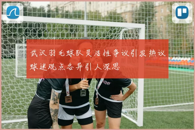 武汉羽毛球队灵活性争议引发热议球迷观点各异引人深思