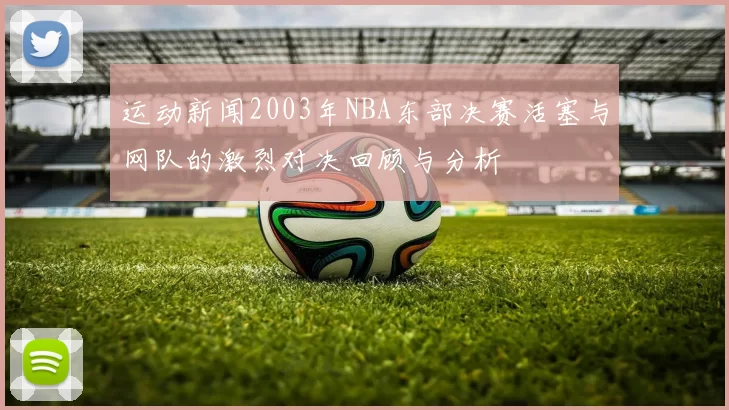 运动新闻2003年NBA东部决赛活塞与网队的激烈对决回顾与分析