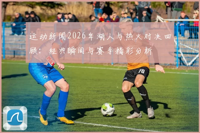 运动新闻2026年湖人与热火对决回顾：经典瞬间与赛季精彩分析